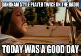 GANGNAM STYLE PLAYED TWICE ON THE RADIO TODAYWAS A G00D DAY quickmeme.com