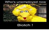 Who's unemployed now Biotch!