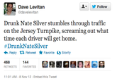 Follow Dave Levitan @davelevitan Drunk Nate Silver stumbles through traffic on the Jersey Turnpike, screaming out what time each driver will get home. #DrunkNate Silver ← Reply Retweet ★ Favorite Storify 144 RETWEETS FAVORITES 11 :01 AM-8 Nov 12 . Embed this Tweet
