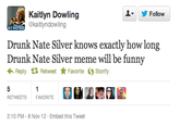Kaitlyn Dowling ▼ y Follow OTER @kaitlyndowling Drunk Nate Silver knows exactly how long Drunk Nate Silver meme will be funny ← Reply 다 Retweet ★ Favorite Storify RETWEETS FAVORITE 2:10 PM-8 Nov 12 Embed this Tweet