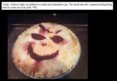 2bc.png Today, I tried to make my girlfriend a smiley face blackberry pie. The result was the creepiest f------ thing ever to come out of an oven. FML