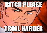 BITCH PLEASE TROLL HARDER