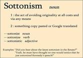 Sottonism nourn 1 the act of avoiding originality at all costs and via any means 2: something copy pasted or Google translated sottonist noun - sottonize verb sottonistic adjective Examples: "Did you hear about the latest sottonism in the Senate?" "Yeah, he must have thought no one would notice that he just sottonized Kennedy's speech!