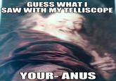 GUESS WHAT SAW WITH MYTELLISCOPE YOUR-ANUS
