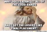 WHY DOES SATAN GET ALL OF THE GOOD BANDS ANDI GET THE LOSERS LIKE "FINAL PLACEMENT MEMES & FUNNY PIcs FRABZ.COM