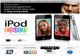 f7f.jpg Store Mac iPod iPhone iPad iTunes Support Q Search a Please read A peronal appeal from Apple founder Steve Jobs to stop using Flash Introducing the new iPod toucn Now with FaceTime, Retina display, HD video recording, and Game Center End EndO Watch the Keynote Watch the TV ad Hot News Headlines | Apple iAd Partners Happy with Early Results The new iPod shuffle. A new way to nano. The new iPod nano with Multi-Touch iTunes 10 With buttons, VoiceOver, and playlists it's the perfect mix. Introducing Ping. A social network for music. The all-new Apple TV. Just $99.