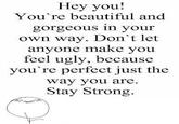 Hey you! You're beautiful and gorgeous in your own way. Don't let anyon e make you feel ugly, because you're perfect just the way you are Stay Strong