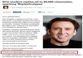 NYU student replies-all to 40,000 classmates, sparking 'Replyallcalypse' By Dylan Stableford. Yahool News I The Lookout 1 hr 38 mins ago 当Tweet|113| Email f Share -Print Share We've all been there. Max Wiseltier, a sophomore at New York University, was simply trying to forward an email from the Bursar's Office to his mother on Monday. Instead, Wiseltier accidentall:y hit reply to all, ccing 39.979 of his fellow NYU students in the process. Wiseltier, realizing what he had done, fired off a quick apology. But his email "triggered arare, University-wide revelation, Kelly Weill wrote in NYU Local, the student newspaper. 'We simultaneously realized that any message, complaint, whim, link video, or GIF could be sent to nearly 40,ooo people in an instant. And thousands of students did. So, how is everyone today? wrote one. Does anyone have a pencil I could borrow? wrote another Nicolas Cage (Getty Images) Would you rather fight 100 duck sized horses, or 1 horse sized duck?" another asked. A visually inclined student simply attached a photo of Nicolas Cage, which 40,ooo students now share and can enjoy whenever they want.