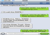 19:22 02-UK 3G Messages Stop neglecting me. Dog Edit OH MY GOD. I'm NOT neglecting you. I'll call the RSPB Jesus, you're an idiot. They protect BIRDS. THEN I'LL TELL THEM YOU'RE F------ AN OSTRICH. I'll ring Dogs Trust. They never put a healthy dog down STOP WATCHING TV WHEN I'M AT WORK OText Message Send