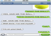 O2-UK 3G 22:20 Messages Dog Edit WANT THE BALL? YES. GIVE ME THE BALL WHO WANTS THE BALL? ME. GIVE ME THE BALL Well done. I've wet myself. HA! I'm on your bed F---. OText Message Send