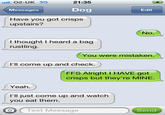 11-02-UK 3G 21:35 Messages Dog Edit Have you got crisps upstairs? No. I thought I heard a bag rustling. You were mistaken. l'll come up and check. FFS Alright I HAVE got crisps but they're MINE. Yeah. I'll just come up and watch you eat them. O Text Message Send