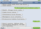 O2-UK 3G Messages Nice chat with the cat from 11:47 Dog Edit next door. l thought you hated cats Myth. Dogs love cats. Cats love mice. Chickens love foxes. Badgers love sharks. Everyone hates humans. Oh : Don't worry. When the revolution begins, l'll kill you quickly. O Text Message Send