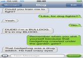 O2-UK 3G Messages Could you train me to 08:40 Dog Edit fight? Like, for dog fights? Yeah. No. DUDE! I'm a BULLDOG. It's in my BLOOD Remember when you s--- yourself because that hedgehog crawled under the garden gate? That hedgehog was a drug addict. He had crazy eyes O Text Message Send