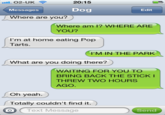 ail. O2-UK 20:15 Messages Dog Edit Where are you? Where am 1? WHERE ARE YOU? I'm at home eating Pop Tarts. I'M IN THE PARK What are you doing there? WAITING FOR YOU TO BRING BACK THE STICKI THREW TWO HOURS AGO Oh yeah. Totally couldn't find it.) O Text Message Send