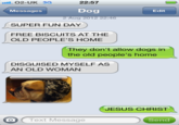 22:57 Dog 2 Aug 2012 22:46 O2-UK 3G Messages Edit SUPER FUN DAY FREE BISCUITS AT THE OLD PEOPLE'S HOME They don't allow dogs in the old people's home DISGUISED MYSELF AS AN OLD WOMAN JESUS CHRIST O Text Message Send