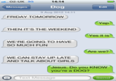14:14 Dog 9 Aug 2012 14:11 O2-UK 3G Messages Edit FRIDAY TOMORROW Yep THEN IT'S THE WEEKEND Yes it is WE'RE GOING TO HAVE SO MUCH FUN Are we? WE CAN STAY UP LATE AND TALK ABOUT GIRLS Jesus. Do you KNOW you're a DOG? O Text Message Send