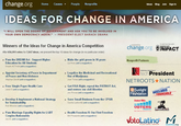 change.org Home Cuses Peaple Nonprofis Idess Blog Join Sign in IDEAS FOR CHANGE IN AMERICA IWILL OPEN THE DOORS OF GOVERNMENT AND ASK YOU TO BE INVOLVED IN YOUR OWN DEMOCRACY AGAIN."PRESIDENT-ELECT BARACK OBAMA Winners of the Ideas for Change in America Competition change org MPACT Arter 656,991 votes for 7,847 ideas, we present the top 10 ideas for change (in no paricular order) Pass the DREAM Act- Support Higher Education for All Students Dseam ACTivist (add a pugpestian) Make the grid green in 10 years Liz Rase (add asugseson) Nonprofit Partners Legalize the Medicinal and Recreational Use of Marijuana tech President * Appoint Secretary of Peace in Department of Peace and Non Vielence Stephen Zandi (add iuggestien NETROOTS ★NATION Free Single Payer Health Care Get FISA Right, repeal the PATRIOT Act. and restore our civil liberties Jen Pincur (add a suggetion) Sunlight Foundation Jared 3 (add a suggestian) Develop&Implement a National Strategy for Sustainability Rab Vihéeler (atd a suggestion) Save Small Business From the CPSIA Student PRG ceeii. Leibovitz (add』suggestion) UOTERS Pass Marriage Equality Rights for LGBT Couples Nationwide Jan N. (addsuggsatien) Health Freedom IS Our First Freedom Bill Pleasanb(addsupasation) votoLatino M