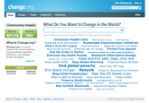 join Change.org:: sign in change.org Search Changes Home Changes People Nonprofits Politicians MORE Community Impact What Do You Want to Change in the World? Actions: Raised: $27,115 1021 What is Change.org? Type a change in the search bar above or click on a recently popular change below Universal Health Care Make Poverty History End Poaching Eradicate Polio Everywhere Sustainable Empowerment Initiatives Find a Cure for Lupus Stop Corruption! Separate Church and State Stop Drunk Driving End the war on drugs Protect Free Speech End the Crisis in Darfur improve access to water and sanitation Eliminate the Death Penalty Research Alternative Energy electric car-- bring it back!Keep abortion safe, legal, and rare Stop Global AIDS Stop Global Warming Improve Public Schools Change.org is a social network for social activism, incorporating nonprofits, politicians, and people across the globe About Us > End global poverty Allow Gay Marriage End Global Hunger Recycle Preserve Reproductive Freedom Stop Child Prostitution Real Sex Ed Saves Lives Stop Cruelty to Animals Save Net Neutrality Protect Wildlife Preserve Biodiversity End dependency on oil Preserve Native American Culture No more terrorism Mentor Disadvantaged Children Ban Conflict Diamonds stop anti-immigration rhetoric Protect Civil Rights Stop Gun Violence SIGN UP Nonprofits click here! Politicians click here! About :: Privacy :: FAQs· Ideas :: Blog :: Partners :: Contact Us ©2007 Change.org. All Rights Reserved