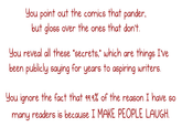 Jou point out the comics that pander. but gloss over the ones that don't You reveal all these 'secrets,' which are things Ive. been publicly saying for years to aspiring writers. you ignore the fact that q94% of the reason I have so many readers is because I MAKE PEOPLE LAUGH.