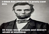Lincoln l think Abe Lincoln is a pretty cool guy Eh frees black people and doesn't