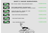 S--- I HAVE SURVIVED. COMPLETED THE YEAR 2000 "MILLENIUM BUG" THE YEAR 2000'S "PLANETARY ALLIGNMENT DOOMSD AY PREICTION". COMPLETED COMPLETED THE 06/06/06. "RISE OF THE DEVIL/ANTI CHRIST" THE RAPTURE BEGINING. COMPLETED THE RAPTURE END. COMPLETED 2012 WORLDS END. COMPLETED