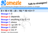 0 ÷ 10 + 10 - (0 - 10) ^ 10 × 0 = ? If we take this equation using an implied order of operations:
0 ÷ 10 + 10 - (0 - 10) ^ 10 × 0
0 ÷ 10 + 10 - -10 ^ 10 × 0
0 ÷ 10 + 10 - 10000000000 × 0
… since there is a division before any multiplication signs …
0 + 10 - 10000000000 × 0
0 + 10 - 0
… since there is an addition sign before any subtraction signs …
10 - 0
10
However, many people today, including stranger 1 in this Omegle chat, seem to jump to conclusions (such as that … * 0 is always 0) without thinking about how these rules only apply to a part of the equation and don’t always answer the equation as a whole.