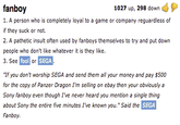 fanboy 1. A person who is completely loyal to a game or company reguardless of if they suck or not 2. A pathetic insult often used by fanboys themselves to try and put down people who don't like whatever it is they like 3. See 1027 up, 298 dowrn fool er SEGA "If you don't worship SEGA and send them all your money and pay $500 for the copy of Panzer Dragon I'm selling on ebay then your obviously a Sony fanboy even though I've never heard you mention a single thing about Sony the entire five minutes I've known you."Said the Fanboy SEGA