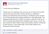 543.png Brown University Compliments December 21, 2012 @ To the Ancient Mayans: Thank you for spoiling the surprise as to when the world would end and all that, and for giving us whatever pleasure/satisfaction/fun/chaos/or whatever else we got out of the whole doomsday prediction. And although I am disappointed that you didn't provide a specific time as to when everything would start happening (I mean, come on, you could've done better than just predict events millennia in the future), I just hope that it alls ends before my Chemistry final at 2pm. Like Comment Share Storify 15 people like this.