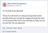 04a.png UMass Amherst Compliments December 31, 2012 To The Staff of the Blue Wall: Those of us who work on campus during break cannot possibly thank you enough for slogging through the snow on Christmas & New Year's Eves and Days to make sure we are well fed. You are awesome! Like-Comment Share Storify 10 people like this.
