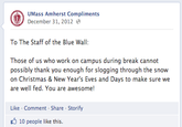 UMass Amherst Compliments December 31, 2012 To The Staff of the Blue Wall: Those of us who work on campus during break cannot possibly thank you enough for slogging through the snow on Christmas & New Year's Eves and Days to make sure we are well fed. You are awesome! Like-Comment Share Storify 10 people like this.