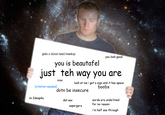 giels u donut need maekup you look good you is beautafel just teh way you are nice look at me i got a sign and it has space [citation needed] boobs dotn be insecure im 2deep4u words are underlined for no reason dat ass aspergers i'm half see through