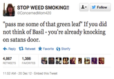 STOP WEED SMOKING!!L @ConcernedMom420 ▼ y Follow me some of that green leaf" If you did "pass not think of Basil - you're already knocking on satans door. ← Reply Retweet ★ Favorite 4,8671 Storify 1,386 RETWEETS FAVORITES 1:52 AM-20 Dec 12 Embed this Tweet