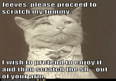 Jeeves, please proceed to scratch my tumny I wish to retemd to enjoy it and then scratch the sh out DEAN HAS CHEEZE URGER 00M