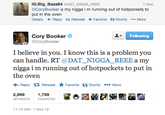 IG:Big_Bazz64 DAT N---- REEE @CoryBooker a my n---- i m running out of hotpockets to put in the oven Details ← Reply t Retweet ★ Favorite Storify More 1 Nov Cory Booker @CoryBooker Following I believe in you. I know this is a problem you can handle. RT @DAT_NIGGA_REEE a my n---- i m running out of hotpockets to put in the oven Reply Retweet ★ Favorite Storify More 2,999 1,799 RETWEETS FAVORITES 11:15 AM- 1 Nov 12