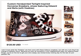 Custom Handpainted Twilight Inspired Converse Sneakers, shoes featuring Edward and Bella (with freebies) Ou $125.00 USD 1 in stock I don't know what the "freebies" are that come with these hideous sneakers, but with any luck they'll be change of address forms. Because as soon as someone in your neighborhood sees you wearing these things, you're on the list to get your emo weepy ass kicked every f------ day for the rest of your pathetic life.