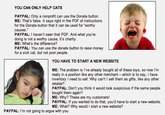 YOU CAN ONLY HELP CATS PAYPAL: Only a nonprofit can use the Donate button ME: That's false. It says right in the PDF of instructions for the Donate button that it can be used for "worthy causes." PAYPAL: I haven't seen that PDF. And what you're doing is not a worthy cause, it's charity ME: What's the difference? PAYPAL: You can use the donate button to raise money for a sick cat, but not poor people YOU HAVE TO START A NEW WEBSITE ME: The problem is l've already bought all of these toys, so now I'm really in a position like any other merchant - which is to say, I have inventory I need to sell. Why can't I sell them as gifts, like any other PAYPAL: Don't you think it would look suspicious if the same people bought them again? ME: Why? These are my customers! PAYPAL: If you wanted to do that, you'd have to start a new website. ME: What? Why would I start a new website? PAYPAL: I'm not going to argue with you