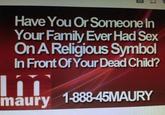 Have You Or Someone In Your Family Ever Had Sex On A Religious Symbol In Front Of Your Dead Child? maury 1-888-45MAURY