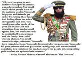 Why are you guys so anti- dictators? Imagine if America was a dictatorship. You could let 1% of the people have all the nation's wealth. You could help your rich friends get richer by cutting their taxe And bailing them out when they gamble and lose. You could ignore the needs of the poor for health care and education. Your media would appear free, but would secretly be controlled by one person and his family. You could wiretap phones. You could torture foreign prisoners. You could have rigged elections. You could lie about why you go to war. You could fill your prisons with one particular racial group, and no one would complain. You could use the media to scare the people into supporting policies that are against their interests." - Sasha Baron Cohen as General Aladeen in "The Dictator"