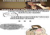 STICKING YOUR D--- IN MY FACE DOESN'T MAKE MEWANT TO SUCKIT BUT STICKING YOUR TLTS INTOMY FACE ME WANT TO DO MAKES ENACTLY THAT! I WANT to SucK A DICKO..