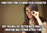 YOUR FIRST TIME IS GOING TO BEA DISASTER BUT YOU WILL GET BETTER WITH PRACTICE EVERYONE HAS TOHAVE A FIRST TIME
