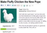 Make Fluffy Chicken the New Pope Target: Vatican City Sponsored by: Ambrosia Hitchcock I don't really have a good reason. I just know that tumblr user thatsmoderatelyraven hs finally gotten enough notes on her post to have her mom buy her a fluffy chicken, and now grapewallofchina has requested that we start a petition to make a fluffy chicken the new pope. So, fulflling my duty tos signatures: 351h Think of this like that petition to get the U.S. government to build a Death Star. Who's with us? signature goal: 1,000