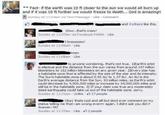 * Fact- if the earth was 10 ft closer to the sun we would all burn up and if it was 10 ft further we would freeze to death... God is amazing!! Sunday at 11:04am via Text Message . Like-Comment Wow..that's arazy! Sunday at 11:07am via Facebook Mobile Like knoow! Sunday at 11:08am Like en Sunday at 11:08am Like to anyone wondering, that's not true, 1)Earth's orbit is elliptical and the distance from the sun varies from around 147 milion kilometers to 152 milion kilometers on any given year, 2)Every star has a habitable zone that is affected by the size of the star and its intensity. The Sun's habitable zone is about 0.95 AU to 1.37 AU, An AU is the Earth's average distance from the Sun, 93 milion miles, so Earth's orbit could decrease by 4,500,000 miles or increase by 34,000,000 miles and stil be in the habitable zone. 3) If your daim was true any moderately sized earthquake could take us out of the habitable zone, sorry Sunday at 11:31am . Unlike-217 people Okay thats cool and all but dont ever comment on my status telling me thati am wrong everrrr again. I didnt ask you did i? Answer: NO Sunday at 11:53am . Like、22 people