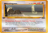 Missingno LV. 56 40 HP Basic Pokemon Pokémon Information Unknown- Pokémon Power: Caveat Viator Whenever an attack does damage to Missingno., but does not knock Missingno out, the Pokémon that attacked Missingno. is now knocked out. This power works even when Missingno. is Asleep, Confused, or Paralyzed. retreat cost-おお weakness Many peopie say that Missingno. is merely a glitch, but tell that to the people unfortunate enough to lose Pokémon to it. resistance Illus. Ech