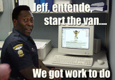 eff, entende start the van We got work to do