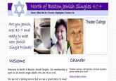 3 North of Boston Jewish singles 40+ Home | What We Do | Events | Highlights | Contact Us Theater Outings Are you Jewish, over 40 + and ready to meet new Jewish Single Friends? welcome calendar Welcome to North of Boston Jewish Singles. Our membership is Theater outings, ball games, pot luck suppers, open to all Jewish single adults who are 40 or over. game nights and more! Gickto learn more We are not a dating service but we are a great place to meet