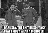 I DARE SAY,THE S--- BE SO FANCY THAT I MUST WEAR A MONOCLE!