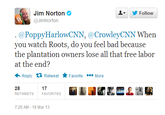 83b.png Jim Norton Φ @JimNorton Follow ▼ . @PoppyHarlowCNN,@CrowleyCNN Whern you watch Roots, do you feel bad because the plantation owners lose all that free labor at the end? Reply Retweet ★ Favorite More 28 RETWEETS 17 FAVORITES 7:26 AM - 18 Mar 13