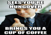 SEES YOURE HUNGOVER BRINGS YOU A CUP OF COFFEE quickmeme.com