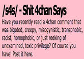 /sAs/ - S--- 4chan Says Have you recently read a 4chan comment that was bigoted, creepy, misogynistic, transphobic, racist, homophobic, or just reeking of unexamined, toxic privilege? Of course you have! Post it here.