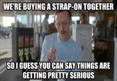 WE'RE BUYING A STRAP-ON TOGETHER SOI GUESS YOU CANSAY THINGS ARE GETTING PRETTY SERIOUS quickmeme.com